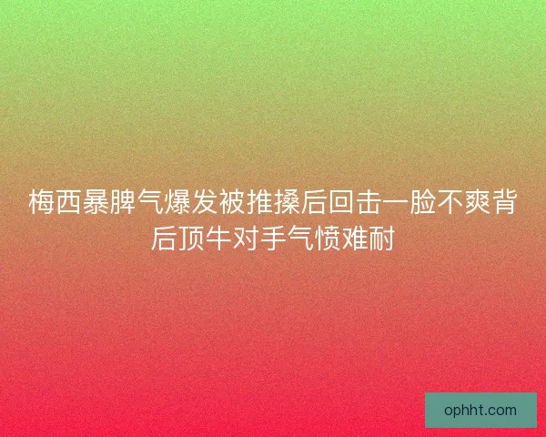 梅西暴脾气爆发被推搡后回击一脸不爽背后顶牛对手气愤难耐