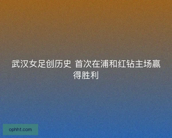 武汉女足创历史 首次在浦和红钻主场赢得胜利