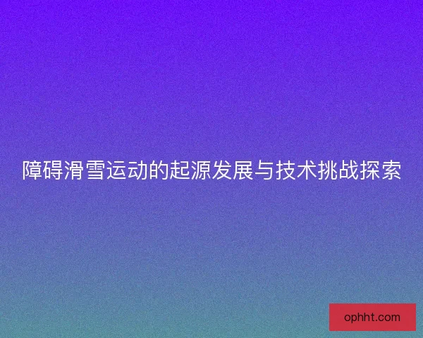 障碍滑雪运动的起源发展与技术挑战探索 障碍滑雪运动的起源发展与技术挑战探索