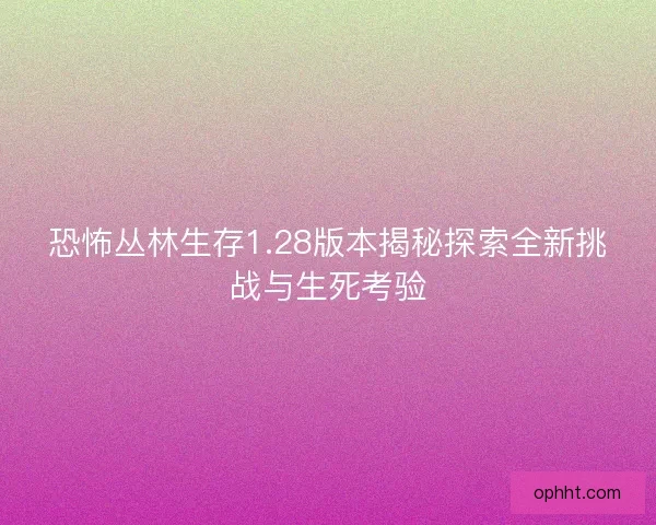 恐怖丛林生存1.28版本揭秘探索全新挑战与生死考验