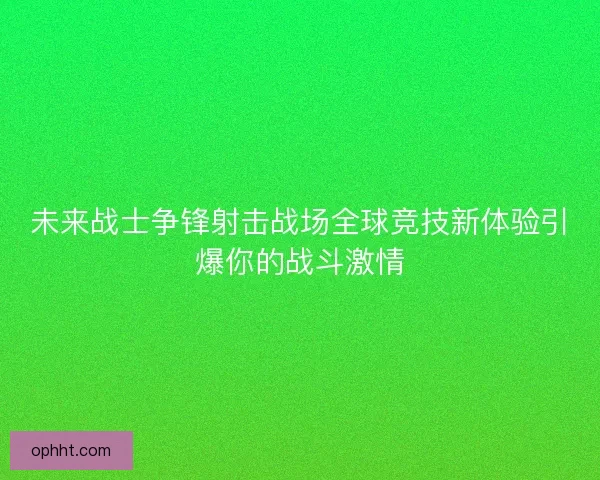 未来战士争锋射击战场全球竞技新体验引爆你的战斗激情 未来战士争锋射击战场全球竞技新体验引爆你的战斗激情
