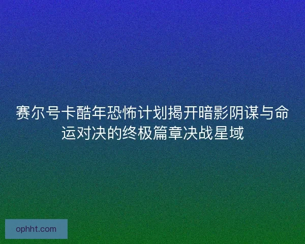 赛尔号卡酷年恐怖计划揭开暗影阴谋与命运对决的终极篇章决战星域