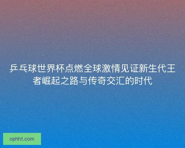 乒乓球世界杯点燃全球激情见证新生代王者崛起之路与传奇交汇的时代 乒乓球世界杯点燃全球激情见证新生代王者崛起之路与传奇交汇的时代