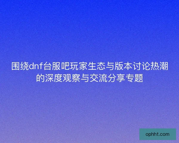围绕dnf台服吧玩家生态与版本讨论热潮的深度观察与交流分享专题