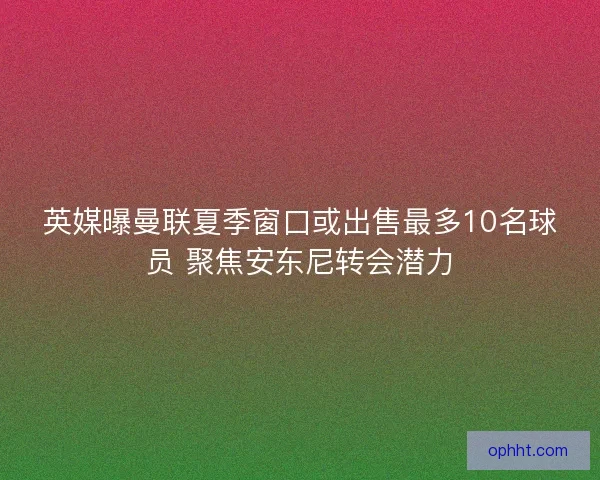 英媒曝曼联夏季窗口或出售最多10名球员 聚焦安东尼转会潜力 英媒曝曼联夏季窗口或出售最多10名球员 聚焦安东尼转会潜力