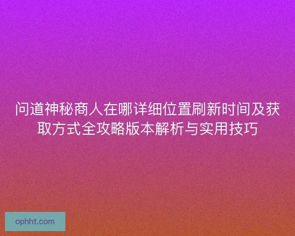 问道神秘商人在哪详细位置刷新时间及获取方式全攻略版本解析与实用技巧 问道神秘商人在哪详细位置刷新时间及获取方式全攻略版本解析与实用技巧