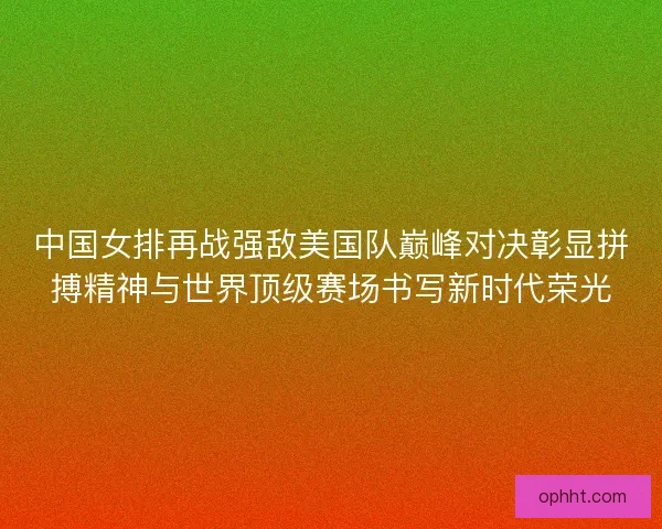 中国女排再战强敌美国队巅峰对决彰显拼搏精神与世界顶级赛场书写新时代荣光 中国女排再战强敌美国队巅峰对决彰显拼搏精神与世界顶级赛场书写新时代荣光