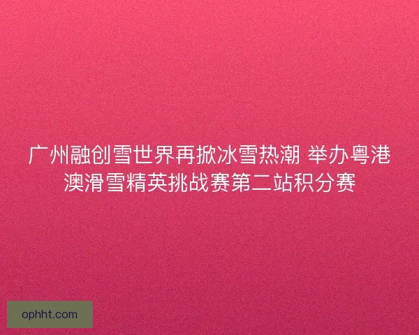 广州融创雪世界再掀冰雪热潮 举办粤港澳滑雪精英挑战赛第二站积分赛