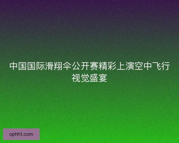 中国国际滑翔伞公开赛精彩上演空中飞行视觉盛宴