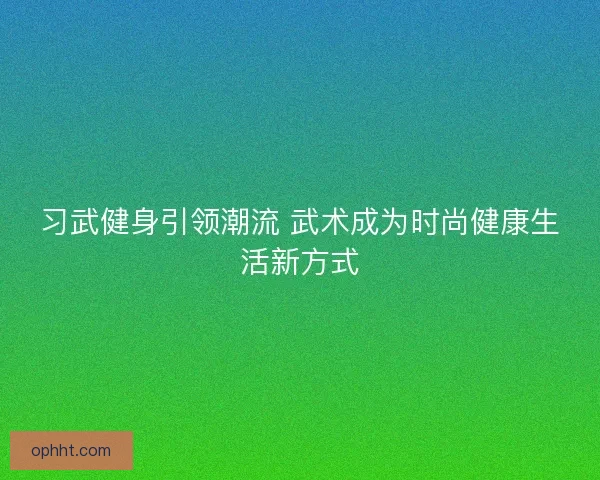 习武健身引领潮流 武术成为时尚健康生活新方式