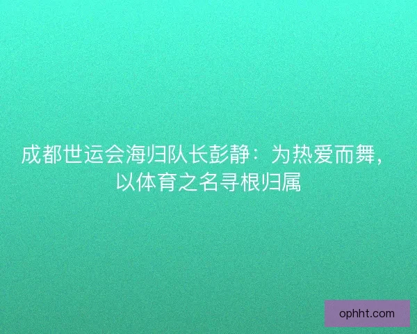 成都世运会海归队长彭静：为热爱而舞，以体育之名寻根归属