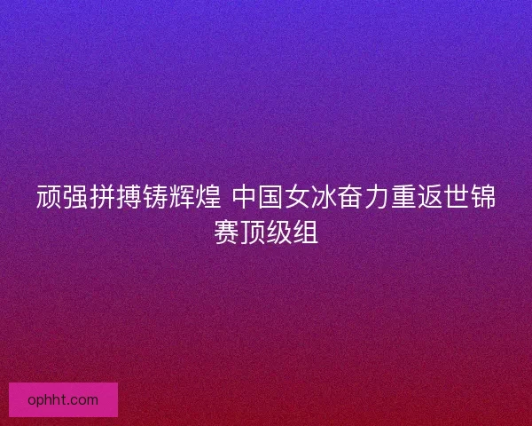 顽强拼搏铸辉煌 中国女冰奋力重返世锦赛顶级组 顽强拼搏铸辉煌 中国女冰奋力重返世锦赛顶级组