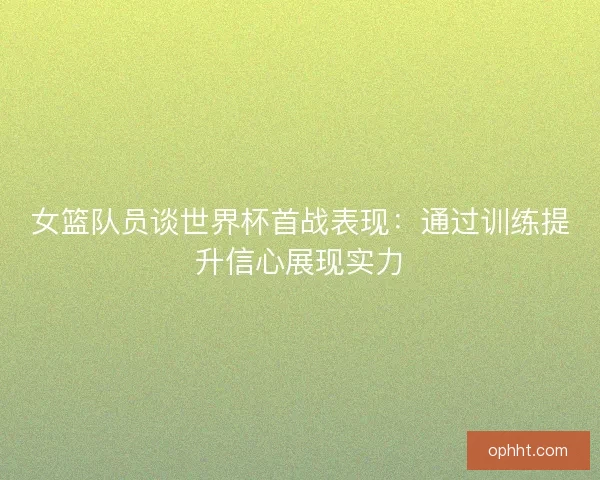 女篮队员谈世界杯首战表现：通过训练提升信心展现实力