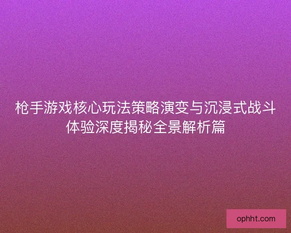 枪手游戏核心玩法策略演变与沉浸式战斗体验深度揭秘全景解析篇 枪手游戏核心玩法策略演变与沉浸式战斗体验深度揭秘全景解析篇