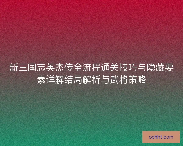 新三国志英杰传全流程通关技巧与隐藏要素详解结局解析与武将策略 新三国志英杰传全流程通关技巧与隐藏要素详解结局解析与武将策略