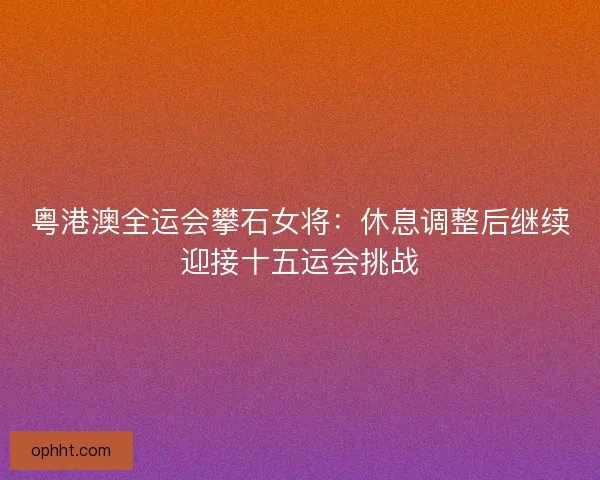 粤港澳全运会攀石女将:休息调整后继续迎接十五运会挑战 粤港澳全运会攀石女将:休息调整后继续迎接十五运会挑战