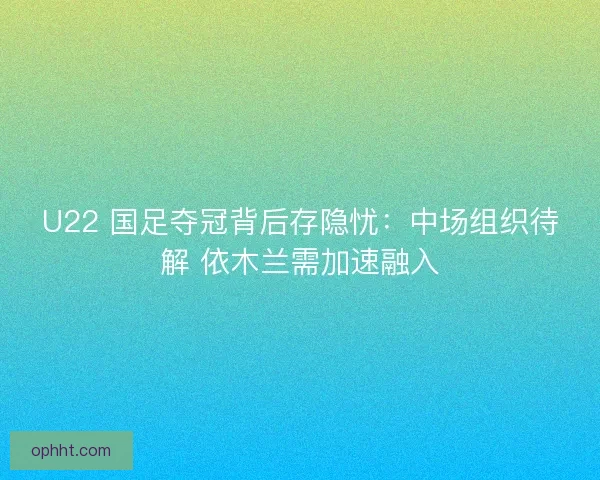U22 国足夺冠背后存隐忧：中场组织待解 依木兰需加速融入