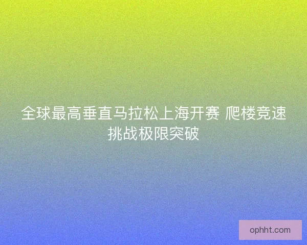 全球最高垂直马拉松上海开赛 爬楼竞速挑战极限突破 全球最高垂直马拉松上海开赛 爬楼竞速挑战极限突破