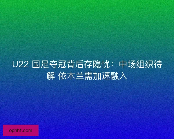 U22 国足夺冠背后存隐忧：中场组织待解 依木兰需加速融入