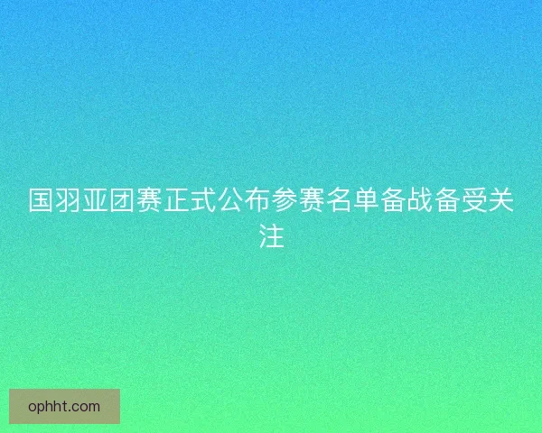 国羽亚团赛正式公布参赛名单备战备受关注