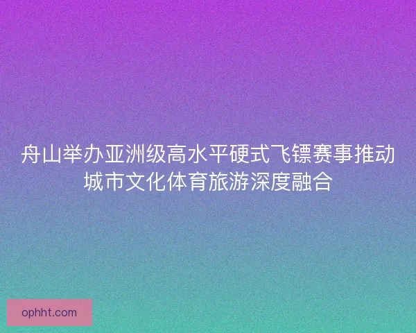 舟山举办亚洲级高水平硬式飞镖赛事推动城市文化体育旅游深度融合