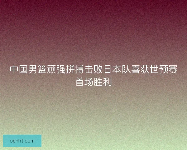 中国男篮顽强拼搏击败日本队喜获世预赛首场胜利 中国男篮顽强拼搏击败日本队喜获世预赛首场胜利