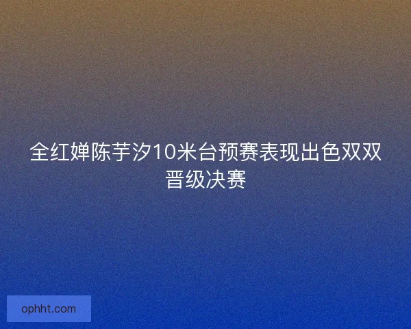 全红婵陈芋汐10米台预赛表现出色双双晋级决赛 全红婵陈芋汐10米台预赛表现出色双双晋级决赛
