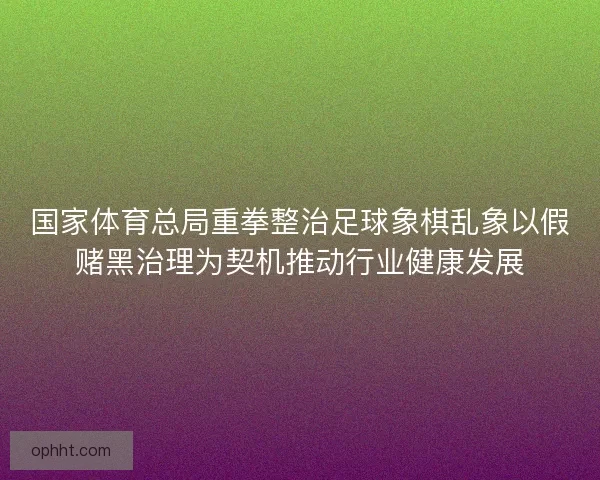 国家体育总局重拳整治足球象棋乱象以假赌黑治理为契机推动行业健康发展 国家体育总局重拳整治足球象棋乱象以假赌黑治理为契机推动行业健康发展