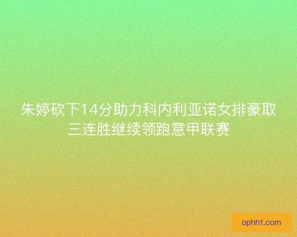 朱婷砍下14分助力科内利亚诺女排豪取三连胜继续领跑意甲联赛