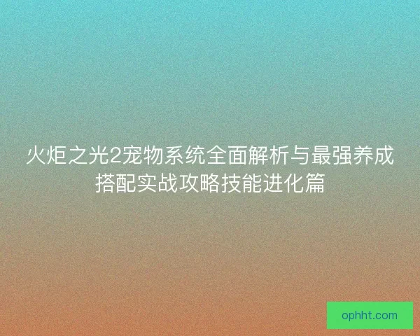 火炬之光2宠物系统全面解析与最强养成搭配实战攻略技能进化篇 火炬之光2宠物系统全面解析与最强养成搭配实战攻略技能进化篇